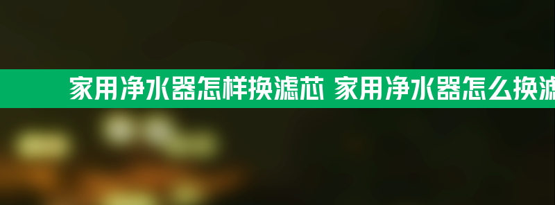 家用净水器怎样换滤芯 家用净水器怎么换滤芯更换