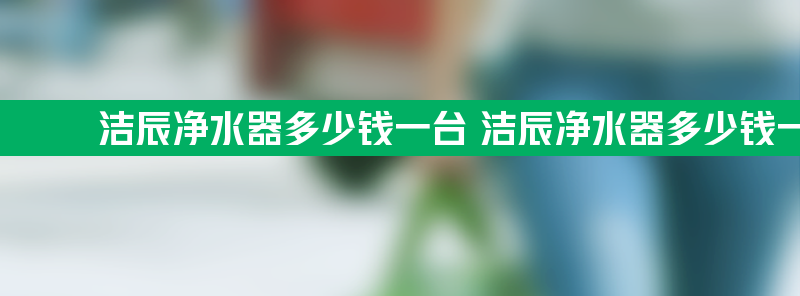 洁辰净水器多少钱一台 洁辰净水器多少钱一台