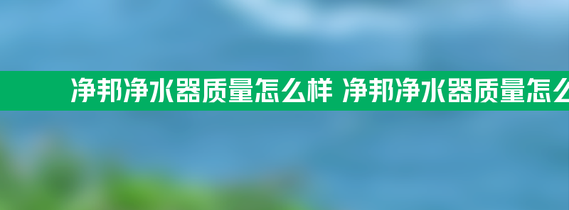 净邦净水器质量怎么样 净邦净水器质量怎么样啊