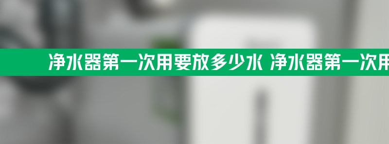 净水器第一次用要放多少水 净水器第一次用要放多少水才能用