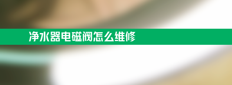 净水器电磁阀怎么维修 净水器电磁阀维修方法