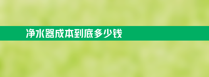 净水器成本到底多少钱 净水器成本到底多少钱合适