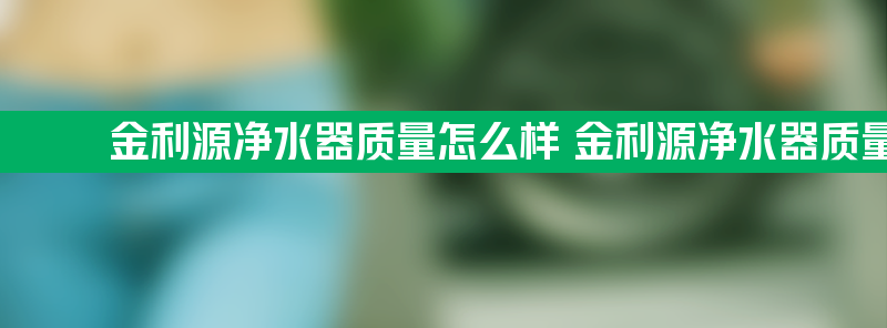 金利源净水器质量怎么样 金利源净水器质量怎么样