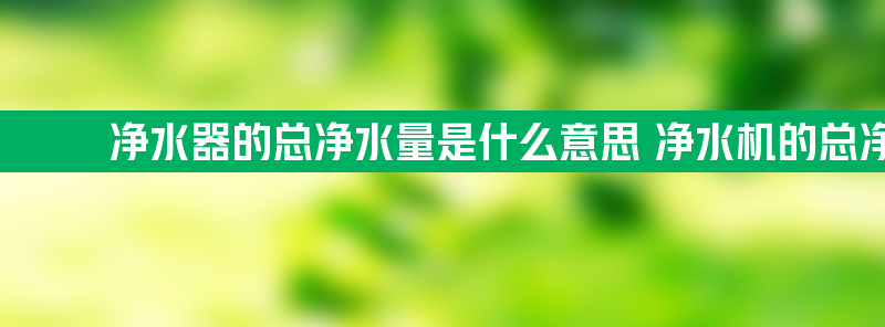 净水器的总净水量是什么意思 净水机的总净水量是什么意思