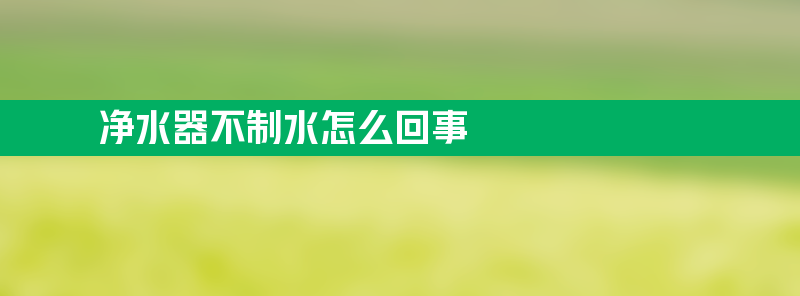 净水器不制水怎么回事 净水器不制水怎么回事方法