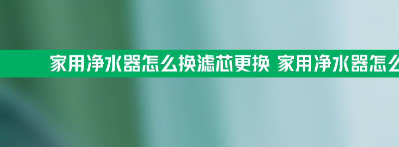 家用净水器怎么换滤芯更换 家用净水器怎么换滤芯更换步骤