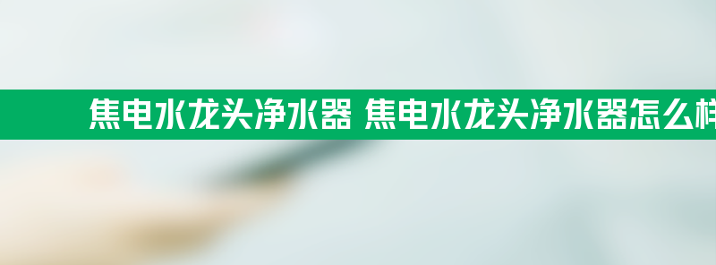 焦电水龙头净水器 焦电水龙头净水器怎么样好用吗