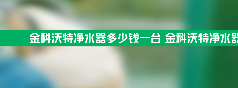 金科沃特净水器多少钱一台 金科沃特净水器真的好吗