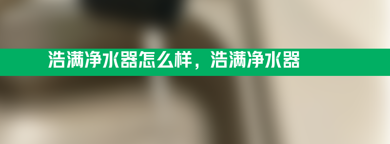 浩满净水器怎么样 浩满净水器