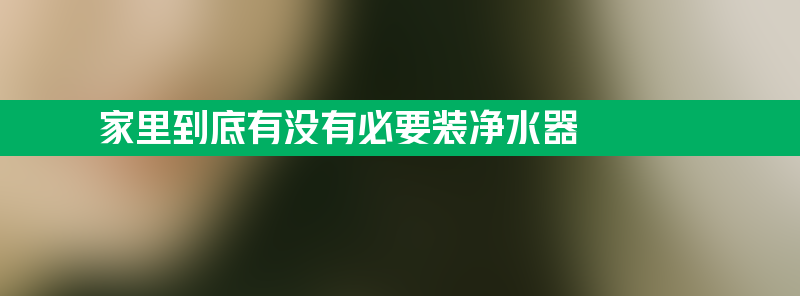 家里到底有没有必要装净水器 长期喝净水器水的危害的真相