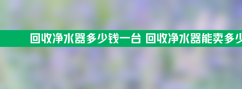 回收净水器多少钱一台 回收净水器能卖多少钱