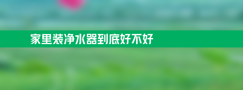 家里装净水器到底好不好 家里装净水器到底好不好用