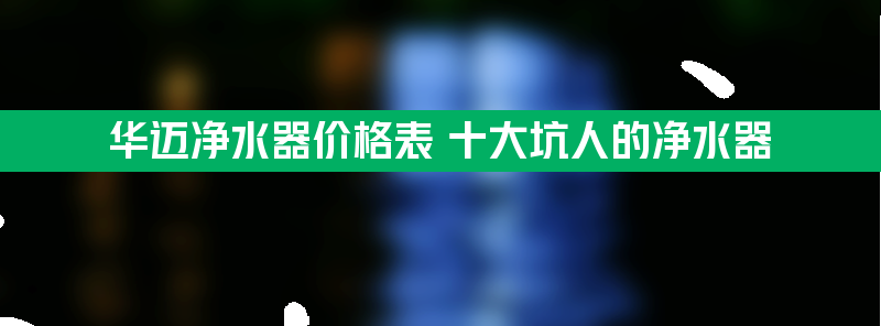 华迈净水器价格表 十大坑人的净水器