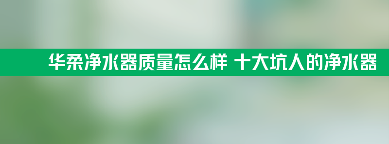 华柔净水器质量怎么样 十大坑人的净水器