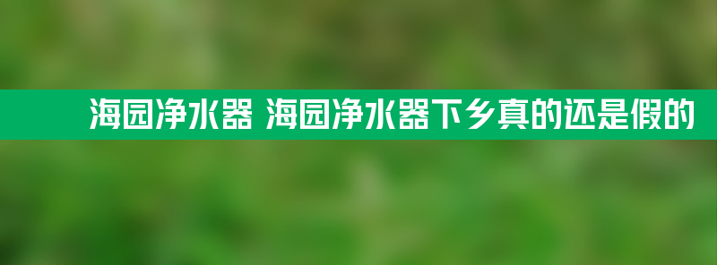 海园净水器 海园净水器下乡真的还是假的