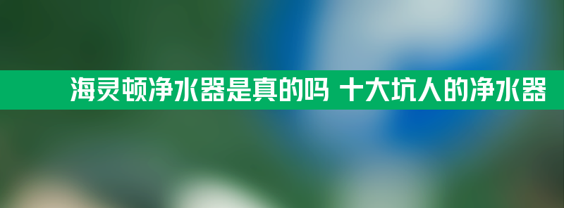 海灵顿净水器是真的吗 十大坑人的净水器