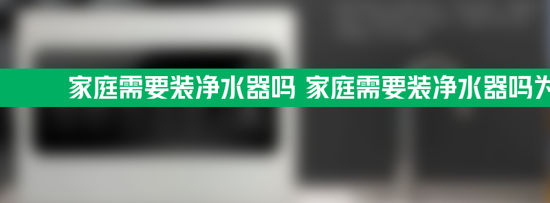 家庭需要装净水器吗 家庭需要装净水器吗为什么