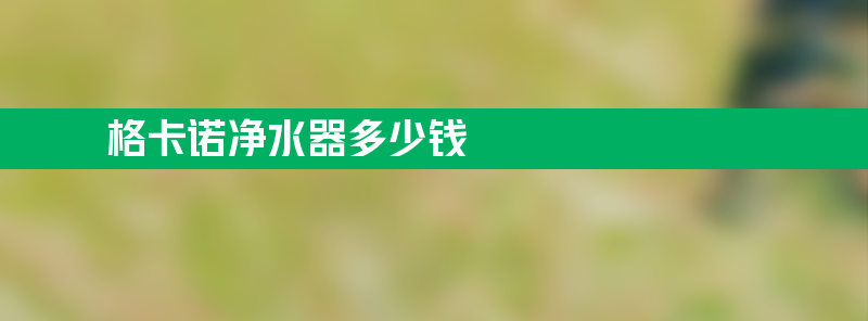 格卡诺净水器多少钱 格卡诺净水器多少钱一个