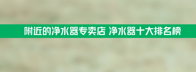 附近的净水器专卖店 净水器十大排名榜