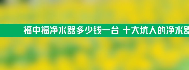 福中福净水器多少钱一台 十大坑人的净水器