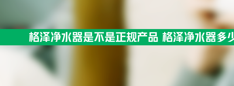 格泽净水器是不是正规产品 格泽净水器多少钱一台