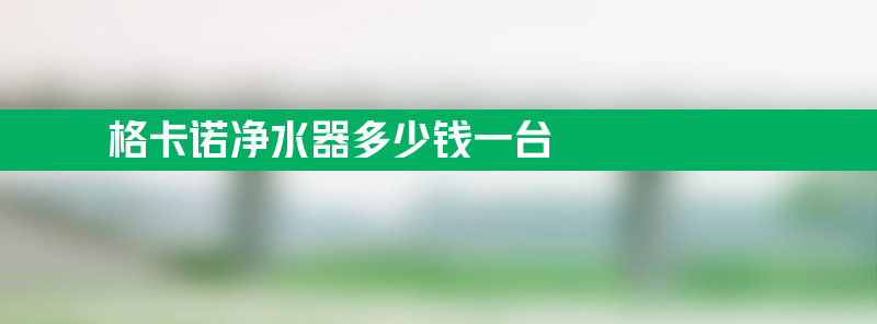 格卡诺净水器质量怎么样 格卡诺净水器多少钱一台