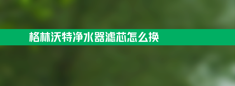 格林沃特净水器滤芯怎么换 格林沃特净水器滤芯怎么换方法教程