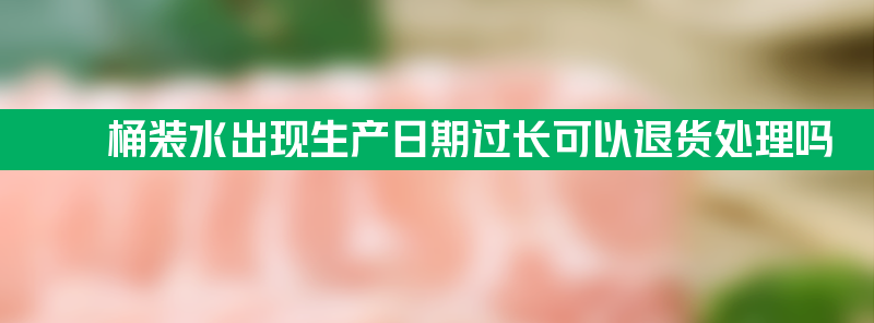 桶装水出现生产日期过长可以退货处理吗？