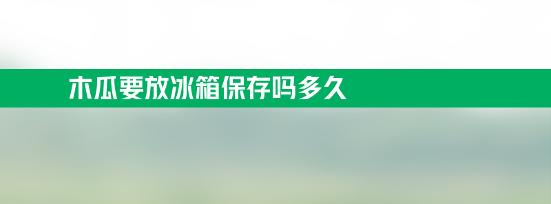 木瓜要放冰箱保存吗 木瓜要放冰箱保存吗多久