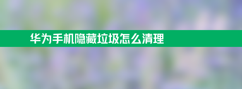 华为手机隐藏垃圾怎么清理 如何清理华为手机隐藏垃圾