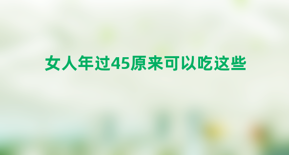 女人年过45原来可以吃这些，最后一个很多人都不常吃，却最有益