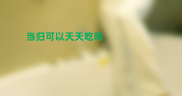 当归可以天天吃吗 养生女孩不得不知道的注意事项